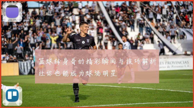 篮球转身哥的精彩瞬间与技巧解析让你也能成为球场明星