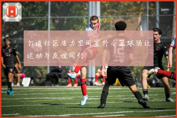 打造社区活力空间室外小篮球场让运动与友谊同行