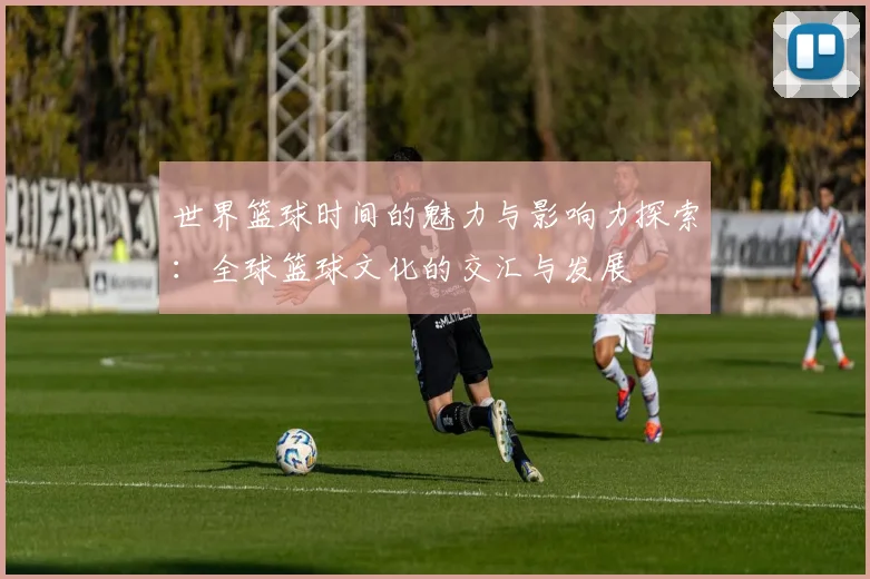 世界篮球时间的魅力与影响力探索：全球篮球文化的交汇与发展