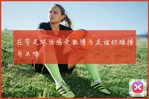 在等足球场感受激情与友谊的碰撞与共鸣