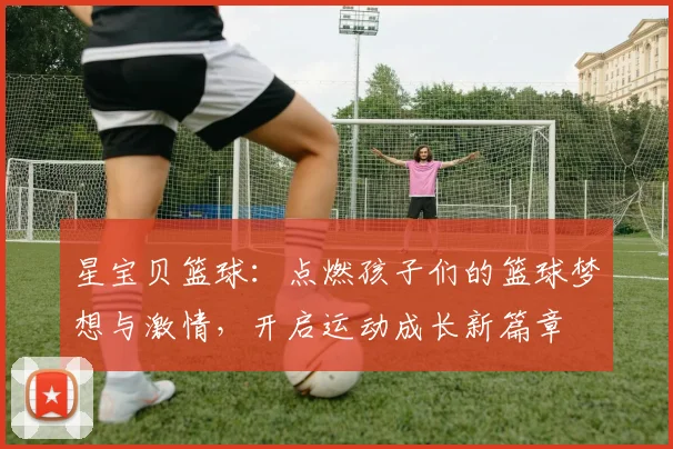 星宝贝篮球：点燃孩子们的篮球梦想与激情，开启运动成长新篇章