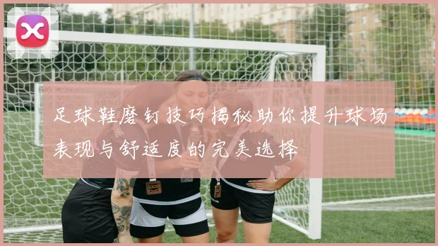 足球鞋磨钉技巧揭秘助你提升球场表现与舒适度的完美选择